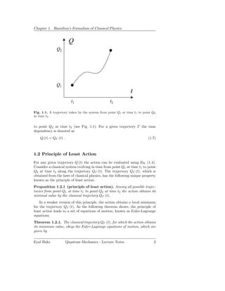 Chapter 1. Hamilton’s Formalism of Classical Physics


                       Q
              Q2




              Q1
                                                              t
                        t1                       t2

Fig. 1.1. A trajectory taken by the system from point Q1 at time t1 to point Q2
at time t2 .


to point Q2 at time t2 (see Fig. 1.1). For a given trajectory Γ the time
dependency is denoted as
    Q (t) = QΓ (t) .                                                      (1.7)



1.2 Principle of Least Action
For any given trajectory Q (t) the action can be evaluated using Eq. (1.4).
Consider a classical system evolving in time from point Q1 at time t1 to point
Q2 at time t2 along the trajectory QΓ (t). The trajectory QΓ (t), which is
obtained from the laws of classical physics, has the following unique property
known as the principle of least action:
Proposition 1.2.1 (principle of least action). Among all possible trajec-
tories from point Q1 at time t1 to point Q2 at time t2 the action obtains its
minimal value by the classical trajectory QΓ (t).
    In a weaker version of this principle, the action obtains a local minimum
for the trajectory QΓ (t). As the following theorem shows, the principle of
least action leads to a set of equations of motion, known as Euler-Lagrange
equations.
Theorem 1.2.1. The classical trajectory QΓ (t), for which the action obtains
its minimum value, obeys the Euler-Lagrange equations of motion, which are
given by

Eyal Buks           Quantum Mechanics - Lecture Notes                        2
 