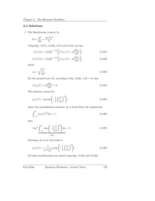 Chapter 5. The Harmonic Oscillator

5.4 Solutions

 1. The Hamiltonian is given by

                p2   mω2 x2
       H=          +        .
                2m     2
   Using Eqs. (3.21), (3.29), (5.9) and (5.10) one has
                                  −1/2                       dψn
           x′ | a |n = 2x2
                         0                  x′ ψn (x′ ) + x2
                                                           0          ,   (5.101)
                                                             dx′
                                  −1/2                       dψ
          x′ | a† |n = 2x2
                         0                  x′ ψn (x′ ) − x2 n
                                                           0          ,   (5.102)
                                                             dx′
   where

       x0 =             .                                                 (5.103)
                   mω
   For the ground state |0 , according to Eq. (5.28), a |0 = 0, thus

                             dψ0
       x′ ψ0 (x′ ) + x2
                      0          =0.                                      (5.104)
                             dx′
   The solution is given by
                                                     2
                                       1    x′
       ψ0 (x′ ) = A0 exp −                                ,               (5.105)
                                       2    x0

   where the normalization constant A0 is found from the requirement
            ∞
                         2
                |ψ0 (x′ )| dx = 1 ,                                       (5.106)
          −∞

   thus
                  ∞                         2
                                       x
       |A0 |2         exp −                      dx = 1 .                 (5.107)
                 −∞                    x0
                                √
                                 πx0

   Choosing A0 to be real leads to
                                                              2
                            1                    1       x′
       ψ0 (x′ ) =               1/2
                                      exp −                       .       (5.108)
                      π1/4 x0                    2       x0

   All other wavefunctions are found using Eqs. (5.32) and (5.102)



Eyal Buks               Quantum Mechanics - Lecture Notes                    110
 