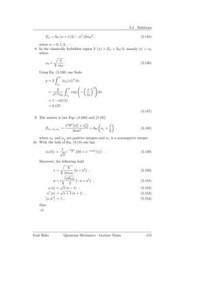 5.4. Solutions

        En = ω (n + 1/2) − α2 /2mω2 ,                                        (5.145)

    where n = 0, 1, 2, · · · .
 8. In the classically forbidden region V (x) > E0 = ω/2, namely |x| > x0
    where

        x0 =             .                                                   (5.146)
                  mω
    Using Eq. (5.108) one ﬁnds
                  ∞
                                      2
        p=2           |ψ0 (x)| dx
                 x0
                              ∞                      2
                 2                              x
           =                      exp −                  dx
               π1/2 x0       x0                 x0
           = 1 − erf (1)
           = 0.157 .
                                                                             (5.147)
 9. The answer is [see Eqs. (4.160) and (5.19)]

                         π2       2
                                       n2 + n2
                                        x    y          1
        Enx ,ny ,nz =                     2
                                               + ω nz +           ,          (5.148)
                                      2ma               2

    where nx and ny are positive integers and nz is a nonnegative integer.
10. With the help of Eq. (4.14) one has
                  1  iω0 t
        |α (t) = √ e− 2 |0 + e−iω0 t |1                       .              (5.149)
                   2
    Moreover, the following hold

               x=                         a + a† ,                           (5.150)
                         2mω0
                       m ω0
                p=i         −a + a† ,                                        (5.151)
                        2
                   √
            a |n = n |n − 1 ,                                                (5.152)
                   √
           a† |n = n + 1 |n + 1 ,                                            (5.153)
           a, a† = 1 ,                                                       (5.154)
    thus
     a)




Eyal Buks                Quantum Mechanics - Lecture Notes                      115
 