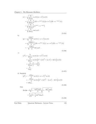 Chapter 5. The Harmonic Oscillator


                x =                 α (t)| a + a† |α (t)
                           2mω 0
                                 1
                 =                  0| + eiω0 t 1| a + a†              |0 + e−iω0 t |1
                           2mω 0 2
                                 1 iω0 t
                 =                 e     + e−iω0 t
                           2mω 0 2

                 =                 cos (ω 0 t) .
                           2mω 0
                                                                                         (5.155)
    b)
                    m ω0
                p =i      α (t)| −a + a† |α (t)
                     2
                    m ω0 1
                 =i          0| + eiω0 t 1| −a + a†                        |0 + e−iω0 t |1
                     2 2
                    m ω0
                 =−       sin (ω 0 t) .
                      2
                                                                                         (5.156)
    c)
                                                    2
                x2 =               α (t)| a + a†        |α (t)
                       2mω 0
                                                         2
                   =               α (t)| a2 + a†            + a, a† + 2a† a |α (t)
                       2mω 0
                                          1
                   =                1+2
                       2mω 0              2

                   =           .
                       mω 0
                                                                                         (5.157)
    d) Similarly
                      m ω0                2
                p2 = −      α (t)| −a + a† |α (t)
                        2
                      m ω0                 2
                   =−       α (t)| a2 + a† − a, a† − 2a† a |α (t)
                        2
                   = m ω0 ,
                                                                 (5.158)
         thus
                                     cos2 (ω 0 t)            sin2 (ω0 t)
            ∆x∆p =             1−                   1−
                                          2                       2
                                      1 2
                       =       2+       sin (2ω 0 t) .
                           2          4
                                                                                         (5.159)


Eyal Buks              Quantum Mechanics - Lecture Notes                                     116
 