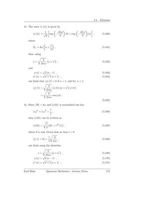 5.4. Solutions

11. The state |ψ (t) is given by

                    1      iE0 t                               iEn t
          |ψ (t) = √ exp −                        |0 + exp −           |n   ,      (5.160)
                     2
    where
                             1
          En = ω n +                ,                                              (5.161)
                             2
    thus, using

          x=             a + a† ,                                                  (5.162)
                  2mω
    and
                 √
           a |n = n |n − 1 ,                                                       (5.163)
                 √
          a† |n = n + 1 |n + 1 ,                                                   (5.164)
    one ﬁnds that x (t) = 0 if n > 1, and for n = 1

          x (t) =                  ψ (t)| a + a† |ψ (t)
                        2mω

                 =               cos (ωt) .
                        2mω
                                                                                   (5.165)
12. Since H = ω and |ψ(0) is normalized one has

               2       2     1
          |c0 | = |c1 | =      ,                                                   (5.166)
                             2
    thus |ψ(0) can be written as

                        1
          |ψ(0) =         |0 + eiθ |1         ,                                    (5.167)
                        2
    where θ is real. Given that at time t = 0

                         1
          x (t = 0) =                   ,                                          (5.168)
                         2       mω
    one ﬁnds using the identities

               x=        a + a† ,                                                  (5.169)
                   2mω
                 √
           a |n = n |n − 1 ,                                                       (5.170)
                 √
          a† |n = n + 1 |n + 1 ,                                                   (5.171)


Eyal Buks               Quantum Mechanics - Lecture Notes                             117
 