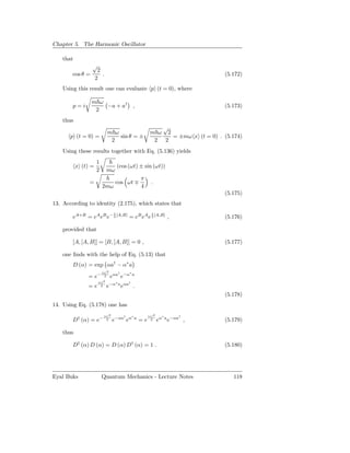 Chapter 5. The Harmonic Oscillator

    that
                  √
                      2
        cos θ =         .                                                                (5.172)
                     2
    Using this result one can evaluate p (t = 0), where

                  m ω
        p=i           −a + a† ,                                                          (5.173)
                   2
    thus
                                                                   √
                             m ω                                m ω 2
       p (t = 0) =               sin θ = ±                            = ±mω x (t = 0) . (5.174)
                              2                                  2 2
    Using these results together with Eq. (5.136) yields
                     1
           x (t) =                   (cos (ωt) ± sin (ωt))
                     2       mω
                                                          π
                =                 cos ωt ∓                      .
                         2mω                              4
                                                                                         (5.175)
13. According to identity (2.175), which states that
                                 1                               1
        eA+B = eA eB e− 2 [A,B] = eB eA e 2 [A,B] ,                                      (5.176)

    provided that

        [A, [A, B]] = [B, [A, B]] = 0 ,                                                  (5.177)

    one ﬁnds with the help of Eq. (5.13) that
        D (α) = exp αa† − α∗ a
                         |α|2         †       ∗
               = e−        2    eαa e−α           a
                      |α|2        ∗           †
               =e       2    e−α a eαa .
                                                                                         (5.178)
14. Using Eq. (5.178) one has
                          |α|2            †       ∗            |α|2     ∗     †
        D† (α) = e−         2    e−αa eα              a
                                                          =e     2    eα a e−αa ,        (5.179)

    thus

        D† (α) D (α) = D (α) D† (α) = 1 .                                                (5.180)




Eyal Buks                Quantum Mechanics - Lecture Notes                                  118
 