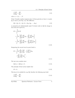1.2. Principle of Least Action

     d ∂L      ∂L
             =     ,                                                             (1.8)
     dt ∂ qn
          ˙    ∂qn
where n = 1, 2, · · · , N.

Proof. Consider another trajectory QΓ ′ (t) from point Q1 at time t1 to point
Q2 at time t2 (see Fig. 1.2). The diﬀerence

    δQ = QΓ ′ (t) − QΓ (t) = (δq1 , δq2 , · · · , δqN )                          (1.9)

is assumed to be inﬁnitesimally small. To lowest order in δQ the change in
the action δS is given by
             t2

    δS =          dt δL
            t1
             t2         N                   N
                            ∂L            ∂L
        =         dt            δqn +          δ qn
                                                 ˙
                        n=1
                            ∂qn       n=1
                                          ∂ qn
                                            ˙
            t1
             t2         N                   N
                            ∂L            ∂L d
        =         dt            δqn +             δqn     .
                        n=1
                            ∂qn       n=1
                                          ∂ qn dt
                                            ˙
            t1
                                                                                (1.10)
Integrating the second term by parts leads to
             t2        N
                              ∂L   d ∂L
    δS =          dt             −              δqn
                       n=1
                              ∂qn dt ∂ qn
                                       ˙
            t1
                  N                t2
                        ∂L
            +                δqn        .
                 n=1
                        ∂ qn
                          ˙        t1
                                                                                (1.11)
The last term vanishes since

    δQ (t1 ) = δQ (t2 ) = 0 .                                                   (1.12)

The principle of least action implies that

    δS = 0 .                                                                    (1.13)

This has to be satisﬁed for any δQ, therefore the following must hold
     d ∂L      ∂L
             =     .                                                            (1.14)
     dt ∂ qn
          ˙    ∂qn



Eyal Buks                    Quantum Mechanics - Lecture Notes                      3
 
