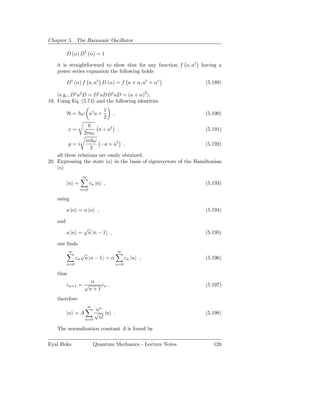 Chapter 5. The Harmonic Oscillator

          D (α) D† (α) = 1

    it is straightforward to show that for any function f a, a† having a
    power series expansion the following holds

          D† (α) f a, a† D (α) = f a + α, a† + α∗                   (5.189)

    (e.g., D† a2 D = D† aDD† aD = (a + α)2 ).
19. Using Eq. (5.74) and the following identities
                              1
          H = ω a† a +            ,                                 (5.190)
                              2

           x=           a + a† ,                                    (5.191)
                 2mω
                  m ω
          p=i            −a + a† ,                                  (5.192)
                    2
    all these relations are easily obtained.
20. Expressing the state |α in the basis of eigenvectors of the Hamiltonian
    |n
                  ∞
          |α =         cn |n ,                                      (5.193)
                 n=0

    using

          a |α = α |α ,                                             (5.194)

    and
                   √
          a |n =    n |n − 1 ,                                      (5.195)

    one ﬁnds
           ∞                          ∞
                  √
                cn n |n − 1 = α             cn |n ,                 (5.196)
          n=0                         n=0

    thus
                        α
          cn+1 = √         cn ,                                     (5.197)
                       n+1
    therefore
                      ∞
                       αn
          |α = A       √ |n .                                       (5.198)
                   n=0  n!

    The normalization constant A is found by

Eyal Buks                 Quantum Mechanics - Lecture Notes            120
 