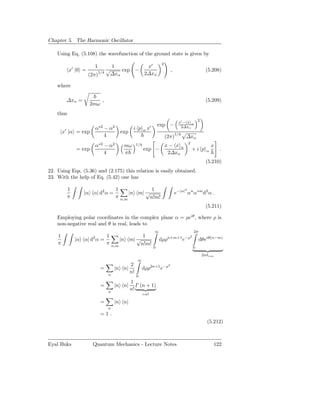 Chapter 5. The Harmonic Oscillator

    Using Eq. (5.108) the wavefunction of the ground state is given by
                                                                             2
                       1      1         x′
           x′ |0 =          √    exp −                                                ,                            (5.208)
                     (2π)1/4 ∆xα       2∆xα

    where

         ∆xα =                 ,                                                                                   (5.209)
                     2mω
    thus
                                                                                                              2
                                                                                            x′ − x α
                            ∗2         2                            ′       exp −            2∆xα
                           α     −α                   i p       αx
        x′ |α = exp                            exp                                           √
                                 4                                               (2π)1/4      ∆xα
                                                                                                      2
                           α∗2 − α2             mω        1/4                    x− x α                                x
               = exp                                            exp −                                     +i p     α       .
                               4                π                                 2∆xα
                                                                                                                   (5.210)
22. Using Eqs. (5.36) and (2.175) this relation is easily obtained.
23. With the help of Eq. (5.42) one has

           1                               1               1                                      2
                  |α α| d2 α =                     |n m| √                                e−|α| αn α∗m d2 α .
           π                               π   n,m        n!m!
                                                                                                                   (5.211)

    Employing polar coordinates in the complex plane α = ρeiθ , where ρ is
    non-negative real and θ is real, leads to
                                                                        ∞                                 2π
    1                  2   1                       1                              n+m+1 −ρ2
               |α α| d α =                 |n m| √                          dρρ               e                dθeiθ(n−m)
    π                      π           n,m        n!m!
                                                                        0                                 0

                                                                                                                  2πδnm
                                                          ∞
                                                     2                            2
                               =        |n n|                 dρρ2n+1 e−ρ
                                   n
                                                     n!
                                                          0
                                             1
                               =        |n n| Γ (n + 1)
                                   n
                                             n!
                                                              =n!

                               =        |n n|
                                   n
                               =1.
                                                                                                                    (5.212)



Eyal Buks              Quantum Mechanics - Lecture Notes                                                               122
 