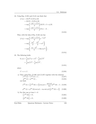 5.4. Solutions

24. Using Eqs. (5.35) and (5.41) one ﬁnds that
        β |α = 0| D† (β) D (α) |0
             = 0| D (−β) D (α) |0
                     −βα∗ + β ∗ α
             = exp                       0| D (−β + α) |0
                           2
                     −βα + β ∗ α
                         ∗
             = exp                       0 |α − β .
                           2
                                                                           (5.213)
   Thus, with the help of Eq. (5.42) one has
                       −βα∗ + β ∗ α           |α−β|2
        β |α = exp                       e−      2
                           2
                            2        2
                         |α|   |β|
              = exp −        −     + αβ ∗
                          2     2

                         |α − β|2
              = exp −             + i Im (αβ ∗ )        .
                            2
                                                                           (5.214)
25. The following holds
                 1             1
       V1 (x) = mω2 (x + β)2 − mω 2 β 2
                 2             2
                 1    2 ′2 1  2 2
              = mω x − mω β ,
                 2         2
                                                                           (5.215)
   where

       x′ = x + β .                                                        (5.216)

    a) Thus, using Eqs. (5.136) and (5.137) together with the relations
           x′(H) (t) = x(H) (t) + β ,                               (5.217)
            p(H) (t) = p′(H) (t) ,                                  (5.218)
       one ﬁnds
                                                       sin (ωt) (H)
            x(H) (t) = x(H) (0) + β cos (ωt) +                 p (0) − β , (5.219)
                                                         mω

            p(H) (t) = p(H) (0) cos (ωt) − mω sin (ωt) x(H) (0) + β      . (5.220)

    b) For this case at time t = 0
            x(H) (0) = 0 ,                                                 (5.221)

             p(H) (0) = 0 ,                                                (5.222)


Eyal Buks          Quantum Mechanics - Lecture Notes                          123
 