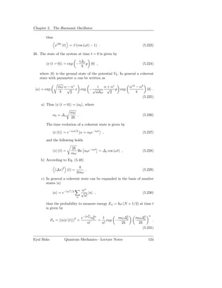 Chapter 5. The Harmonic Oscillator

        thus

               x(H) (t) = β (cos (ωt) − 1) .                           (5.223)

26. The state of the system at time t = 0 is given by
                                           i∆x
        |ψ (t = 0) = exp −                       p |0 ,                (5.224)

    where |0 is the ground state of the potential V2 . In general a coherent
    state with parameter α can be written as

                 mω α − α∗         i  α + α∗                   α∗2 − α2
 |α = exp             √ x exp − √       √ p exp                           |0 .
                       2          m ω    2                         4
                                                                       (5.225)

    a) Thus |ψ (t = 0) = |α0 , where

                          mω
             α 0 = ∆x        .                                         (5.226)
                          2
        The time evolution of a coherent state is given by

             |ψ (t) = e−iωt/2 α = α0 e−iωt                ,            (5.227)

        and the following holds

                              2
               x (t) =           Re α0 e−iωt = ∆x cos (ωt) ,           (5.228)
                              mω
    b) According to Eq. (5.48)

               (∆x)2 (t) =                       .                     (5.229)
                                       2mω
     c) In general a coherent state can be expanded in the basis of number
        states |n
                          2                αn
             |α = e−|α|       /2
                                           √ |n ,                      (5.230)
                                       n    n!

        thus the probability to measure energy En = ω (N + 1/2) at time t
        is given by

                               e−|α0 | α2n
                                                     2                     n
                                   2    0    1        mω∆2
                                                         x        mω∆2x
            Pn = | n|ψ (t) | =             =    exp −                      .
                                   n!        n!        2           2
                                                                     (5.231)


Eyal Buks            Quantum Mechanics - Lecture Notes                    124
 