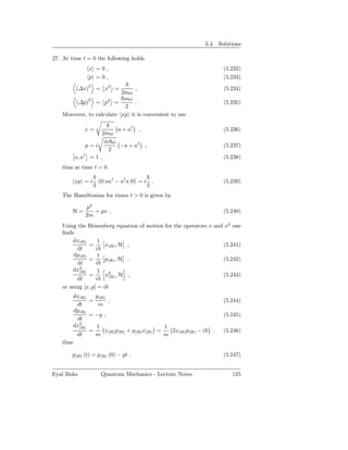 5.4. Solutions

27. At time t = 0 the following holds
                x =0,                                              (5.232)
                p =0,                                              (5.233)
           (∆x)2 = x2 =         ,                                  (5.234)
                           2mω
                            mω
        (∆p)2 = p2 =            .                                  (5.235)
                            2
    Moreover, to calculate xp it is convenient to use

               x=          a + a† ,                                (5.236)
                      2mω
                       m ω
                p=i         −a + a† ,                              (5.237)
                        2
           a, a† = 1 ,                                             (5.238)
    thus at time t = 0

           xp = i       0| aa† − a† a |0 = i       .               (5.239)
                    2                          2
    The Hamiltonian for times t > 0 is given by

               p2
        H=        + gx .                                           (5.240)
               2m
    Using the Heisenberg equation of motion for the operators x and x2 one
    ﬁnds
        dx(H)       1
               =       x(H) , H ,                                  (5.241)
          dt       i
        dp(H)       1
               =       p(H) , H ,                                  (5.242)
          dt       i
        dx2(H)      1
               =       x2 , H ,
                        (H)                                        (5.243)
          dt       i
    or using [x, p] = i
           dx(H)   p(H)
                 =      ,                                          (5.244)
            dt      m
           dp(H)
                 = −g ,                                            (5.245)
            dt
           dx2
             (H)   1                     1
                 =     x p + p(H) x(H) =   2x(H) p(H) − i      ,   (5.246)
            dt     m (H) (H)             m
    thus

        p(H) (t) = p(H) (0) − gt ,                                 (5.247)


Eyal Buks               Quantum Mechanics - Lecture Notes             125
 