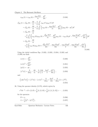 Chapter 5. The Harmonic Oscillator

                                        p(H) (0) t gt2
          x(H) (t) = x(H) (0) +                   −    ,                                (5.248)
                                           m        2m

                        i t     2 t
    x2 (t) = x2 (0) −       +          x (t′ ) p(H) (t′ ) dt′
     (H)      (H)
                         m     m 0 (H)
                        i t     2 t                p(H) (0) t′ gt′2
             = x2 (0) −
                (H)         +           x(H) (0) +             −         p(H) (0) − gt′ dt′
                         m     m 0                       m        2m
                        i t
             = x2 (0) −
                (H)
                         m
                 2 t                        p2 (0) t′ gt′2
                                             (H)                                         p(H) (0) gt′2 g 2 t′3
               +        x(H) (0) p(H) (0) +             −      p(H) (0) − x(H) (0) gt′ −              +                        dt′
                 m 0                            m           2m                                m         2m
                                  i t
             = x2 (0) −
                (H)
                                   m
                    2                                   p2 (0) t2
                                                         (H)              p(H) (0) gt3 x(H) (0) gt2 p(H) (0) gt3 g2 t4
                  +        x(H) (0) p(H) (0) t +                      −               −            −            +          .
                    m                                       2m                6m            2           3m        8m
                                                                                                                         (5.249)
    Using the initial conditions Eqs. (5.232), (5.233), (5.234), (5.235) and
    (5.239) one ﬁnds

                          gt2
          x (t) = −           ,                                                         (5.250)
                          2m

                  2g 2 t4
          x (t)       =   ,                                                             (5.251)
                   4m2
          p (t) = −gt ,                                                                 (5.252)
                                                                  2       2 4
                                      i t   2      i t   ωt   g t
           x2 (t) =               −       +            +    +                   ,       (5.253)
                          2mω          m    m       2    4    8m
    and

                                                                      ωt2
          (∆x)2 (t) = x2 (t) − x (t)                2
                                                        =         +       =     1 + ω 2 t2 .
                                                            2mω       2m    2mω
                                                                                    (5.254)

28. Using the operator identity (2.173), which is given by
                                            1               1
      eL Oe−L = O + [L, O] +                   [L, [L, O]] + [L, [L, [L, O]]] + · · · , (5.255)
                                            2!              3!
    for the operators
          O=a,                                                                          (5.256)
             r 2                  2
          L=   a − a†                   ,                                               (5.257)
             2

Eyal Buks                 Quantum Mechanics - Lecture Notes                                 126
 