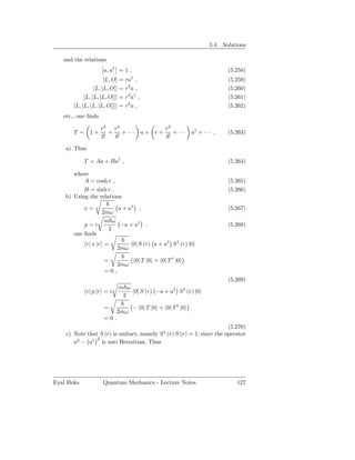5.4. Solutions

   and the relations
                     a, a† = 1 ,                                           (5.258)
                      [L, O] = ra† ,                                       (5.259)
                 [L, [L, O]] = r2 a ,                                      (5.260)
            [L, [L, [L, O]]] = r3 a† ,                                     (5.261)
       [L, [L, [L, [L, O]]]] = r4 a ,                                      (5.262)
   etc., one ﬁnds

                    r 2 r4                       r3
       T = 1+          +    +···         a+ r+      +···    a† + · · · ,   (5.263)
                    2!   4!                      3!

    a) Thus

            T = Aa + Ba† ,                                                 (5.264)

       where
           A = cosh r ,                                                    (5.265)
           B = sinh r .                                                    (5.266)
    b) Using the relations

            x=       a + a† ,                                              (5.267)
                2mω
                 m ω
           p=i        −a + a† .                                            (5.268)
                  2
       one ﬁnds
            r| x |r =              0| S (r) a + a† S † (r) |0
                           2mω

                     =              0| T |0 + 0| T † |0
                           2mω
                     =0,
                                                                           (5.269)
                            m ω
            r| p |r = i         0| S (r) −a + a† S † (r) |0
                             2

                     =             − 0| T |0 + 0| T † |0
                           2mω
                     =0.
                                                                        (5.270)
    c) Note that S (r) is unitary, namely S † (r) S (r) = 1, since the operator
                2
       a2 − a† is anti Hermitian. Thus




Eyal Buks           Quantum Mechanics - Lecture Notes                         127
 