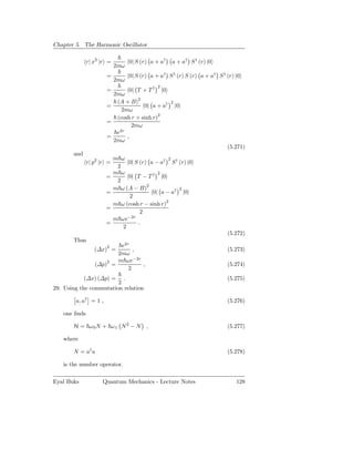 Chapter 5. The Harmonic Oscillator

              r| x2 |r =         0| S (r) a + a†   a + a† S † (r) |0
                           2mω
                      =          0| S (r) a + a† S † (r) S (r) a + a† S † (r) |0
                           2mω
                                              2
                      =          0| T + T † |0
                        2mω
                         (A + B)2                  2
                      =              0| a + a†         |0
                           2mω
                         (cosh r + sinh r)2
                      =
                               2mω
                         e2r
                      =      ,
                        2mω
                                                                          (5.271)
       and
                           m ω                   2
              r| p2 |r =        0| S (r) a − a† S † (r) |0
                            2
                           m ω              2
                      =         0| T − T † |0
                            2
                           m ω (A − B)2             2
                      =                   0| a − a† |0
                                 2
                           m ω (cosh r − sinh r)2
                      =
                                     2
                           m ωe−2r
                      =             .
                              2
                                                                          (5.272)
       Thus
                          e2r
                 (∆x)2 =       ,                                          (5.273)
                         2mω
                         m ωe−2r
                 (∆p)2 =         ,                                        (5.274)
                             2
             (∆x) (∆p) =  .                                               (5.275)
                        2
29. Using the commutation relation

        a, a† = 1 ,                                                       (5.276)

   one ﬁnds

       H = ω0N + ω1 N 2 − N ,                                             (5.277)

   where

       N = a† a                                                           (5.278)

   is the number operator.

Eyal Buks           Quantum Mechanics - Lecture Notes                         128
 