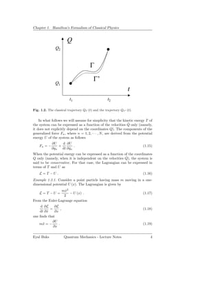 Chapter 1. Hamilton’s Formalism of Classical Physics


                        Q
               Q2


                                        Γ

                                          Γ’
               Q1
                                                                   t
                          t1                        t2

Fig. 1.2. The classical trajectory QΓ (t) and the trajectory QΓ ′ (t).


    In what follows we will assume for simplicity that the kinetic energy T of
                                                                  ˙
the system can be expressed as a function of the velocities Q only (namely,
it does not explicitly depend on the coordinates Q). The components of the
generalized force Fn , where n = 1, 2, · · · , N , are derived from the potential
energy U of the system as follows
             ∂U   d ∂U
    Fn = −      +        .                                                (1.15)
             ∂qn dt ∂ qn
                      ˙
When the potential energy can be expressed as a function of the coordinates
                                                          ˙
Q only (namely, when it is independent on the velocities Q), the system is
said to be conservative. For that case, the Lagrangian can be expressed in
terms of T and U as
    L=T −U .                                                              (1.16)
Example 1.2.1. Consider a point particle having mass m moving in a one-
dimensional potential U (x). The Lagrangian is given by
                 mx2
                   ˙
    L=T −U =         − U (x) .                                            (1.17)
                  2
From the Euler-Lagrange equation
    d ∂L      ∂L
           =       ,                                                      (1.18)
    dt ∂ x
         ˙    ∂x
one ﬁnds that
            ∂U
    m¨ = −
      x          .                                                        (1.19)
             ∂x

Eyal Buks              Quantum Mechanics - Lecture Notes                       4
 