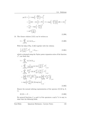 5.4. Solutions
                                                              2
                                           iHt
             p0 (t) =        −| exp −              |+
                                                                                                 2
                            1                             iǫt
                     =        ( 0| − 1|) 1 + N −1 + exp −                           (|0 + |1 )
                            4
                                                      2
                       1            iǫt
                     =    1 − exp −
                       4
                             ǫt
                     = sin2       .
                             2
                                                                                         (5.299)
31. The closure relation (5.31) can be written as
               ∞
        1=           |n m| δ n,m .                                                       (5.300)
             n,m=0

    With the help of Eq. (5.32) together with the relation
                    n
        1     d
                        ςm          = δ n,m ,                                            (5.301)
        n!    dς              ς=0

    which is obtained using the Taylor power expansion series of the function
    ς m , one ﬁnds that
               ∞
        1=           |n m| δ n,m
             n,m=0
               ∞                                          n
                      1                          d
         =         √ √ |n m|                                  ςm
             n,m=0  n! m!                        dς                   ς=0
               ∞            † n                           n
                        a                 am     d
         =                        |0 0|                       ςm
             n,m=0
                         n!               m!     dς                   ς=0
                ∞           † n    d n                    ∞
                        a          dς                     am ς m
         =                                 |0 0|
               n=0
                              n!                      m=0
                                                           m!
                                                                            ς=0
                 d      †
         = exp a                  |0 0| exp (aς)                  .
                 dς                                   ς=0
                                                                                         (5.302)

    Denote the normal ordering representation of the operator |0 0| by Z,
    i.e.

        |0 0| = : Z : .                                                                  (5.303)

    For general functions f , g and h of the operators a and a† it is easy to
    show that the following holds

Eyal Buks               Quantum Mechanics - Lecture Notes                                   131
 