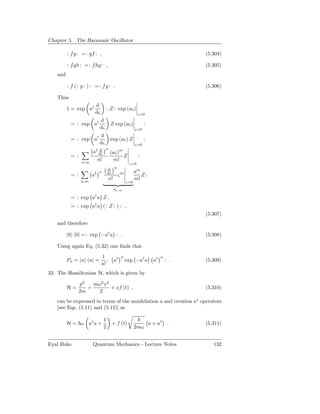 Chapter 5. The Harmonic Oscillator

         : f g : =: gf : ,                                                              (5.304)

         : f gh : =: f hg : ,                                                           (5.305)
   and

         : f (: g : ) : = : f g : .                                                     (5.306)

   Thus
                           d
         1 = exp a†                     : Z : exp (aς)
                           dς                                 ς=0
                    d          †
          = : exp a                         Z exp (aς)             :
                    dς                                       ς=0
                                   d
          = : exp a†                        exp (aς) Z             :
                                   dς                        ς=0
                          d             n
                       a† dς                (aς)m
          = :                                     Z           :
                 n,m
                         n!                   m!
                                                        ς=0
                                        d n
                       † n              dς  m                am
          = :          a                       ς                Z:
                n,m
                                        n!                   m!
                                                       ς=0

                                             δn,m
                           †
          = : exp a a Z :
          = : exp a† a ( : Z : ) : ,
                                                                                        (5.307)
   and therefore

         |0 0| = : exp −a† a : .                                                        (5.308)

   Using again Eq. (5.32) one ﬁnds that
                                   1               n                          n
         Pn = |n n| =                 : a†             exp −a† a         a†       : .   (5.309)
                                   n!
32. The Hamiltonian H, which is given by

                p2   mω2 x2
         H=        +        + xf (t) ,                                                  (5.310)
                2m     2
   can be expressed in terms of the annihilation a and creation a† operators
   [see Eqs. (5.11) and (5.12)] as

                                    1
         H = ω a† a +                       + f (t)                    a + a†      .    (5.311)
                                    2                        2mω


Eyal Buks              Quantum Mechanics - Lecture Notes                                   132
 