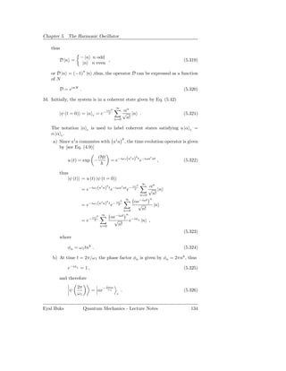 Chapter 5. The Harmonic Oscillator

    thus
                   − |n n odd
        D |n =                ,                                                       (5.319)
                    |n n even

    or D |n = (−1)n |n ,thus, the operator D can be expressed as a function
    of N

        D = eiπN .                                                                    (5.320)

34. Initially, the system is in a coherent state given by Eq. (5.42)
                                                   ∞
                                           |α|2        αn
        |ψ (t = 0) = |α       c   = e−       2         √ |n .                         (5.321)
                                                   n=0  n!

    The notation |α     c    is used to label coherent states satisfying a |α            c   =
    α |α c .
                                                            k
     a) Since a† a commutes with a† a , the time evolution operator is given
        by [see Eq. (4.9)]

                                     iHt                    k
                                               = e−iω1 (a a) t e−iωa at ,
                                                         †          †
            u (t) = exp −                                                             (5.322)

        thus
            |ψ (t) = u (t) |ψ (t = 0)
                                                                         ∞
                               †  k             |α|                  2
                                                                             αn
                     = e−iω1 (a a) t e−iωa at e− 2
                                          †
                                                                             √ |n
                                                                         n=0  n!
                                                                ∞            n
                                           k
                            −iω1 (a† a) t − |α|
                                                        2           αe−iωt
                     =e                       2e                     √           |n
                                                       n=0             n!
                                      ∞            −iωt n
                              |α|2             αe
                     = e−       2               √               e−iφn |n ,
                                     n=0          n!
                                                                                      (5.323)
        where

            φn = ω 1 tnk .                                                            (5.324)

     b) At time t = 2π/ω 1 the phase factor φn is given by φn = 2πnk , thus

            e−iφn = 1 ,                                                               (5.325)

        and therefore
                 2π                        2πiω
             ψ               = αe−          ω1          .                             (5.326)
                 ω1                                 c



Eyal Buks             Quantum Mechanics - Lecture Notes                                  134
 