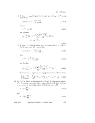 5.4. Solutions

     c) At time t = π/ω1 the phase factor φn is given by φn = πnk . Using
        the fact that
                                          0 n is even
              mod nk , 2 =                            ,                                              (5.327)
                                          1 n is odd

          one has
                          n
              e−iφn = (−1) ,                                                                         (5.328)

          and therefore                                                    n
                                                                 πiω

                       π                     2
                                                   ∞     αe− ω1
                                        − |α|
                 ψ                =e        2              √                   (−1)n |n
                       ω1                        n=0         n!
                                                − πiω
                                  = −αe           ω1         .
                                                         c
                                                                 (5.329)
    d) At time t = π/2ω 1 the phase factor φn is given by φn = (π/2) nk .
       For the case where k is even one has
                                          0 n is even
              mod nk , 4 =                            ,                                              (5.330)
                                          1 n is odd

          thus
                                 1 n is even
              e−iφn =                        ,                                                       (5.331)
                                 −i n is odd

          and therefore
                                                                  πiω       n
                        π                      2
                                                   ∞         αe− 2ω1
                                         − |α|
                 ψ                 =e        2                 √                e−iφn |n .           (5.332)
                       2ω 1                        n=0           n!

          This state can be expressed as a superposition of two coherent states

                      π             1  iπ     πiω                               iπ        πiω
            ψ                    = √ e− 4 αe− 2ω1                          + e 4 −αe− 2ω1           . (5.333)
                     2ω 1            2                                 c                        c

35. Let {λn } be the set of eigenvalues of A. Clearly A is Hermitian, namely
    A† = A, thus the eigenvalues λn are expected to be real. Since the trace
    of an operator is basis independent, the following must hold

          Tr (A) =              λn ,                                                                 (5.334)
                        n

    and

          Tr A2 =                λ2 .
                                  n                                                                  (5.335)
                            n


Eyal Buks                   Quantum Mechanics - Lecture Notes                                            135
 