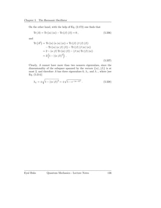 Chapter 5. The Harmonic Oscillator

   On the other hand, with the help of Eq. (2.172) one ﬁnds that

         Tr (A) = Tr (|α α|) − Tr (|β β|) = 0 ,                    (5.336)

   and
         Tr A2 = Tr (|α α |α α|) + Tr (|β β |β β|)
                 − Tr (|α α |β β|) − Tr (|β β |α α|)
               = 2 − α |β Tr (|α β|) − β |α Tr (|β α|)
                = 2 1 − | α |β |2   .
                                                                   (5.337)
   Clearly, A cannot have more than two nonzero eigenvalues, since the
   dimensionality of the subspace spanned by the vectors {|α , |β } is at
   most 2, and therefore A has three eigenvalues 0, λ+ and λ− , where [see
   Eq. (5.214)]

         λ± = ± 1 − | α |β |2 = ± 1 − e−|α−β| .
                                                  2
                                                                   (5.338)




Eyal Buks           Quantum Mechanics - Lecture Notes                 136
 