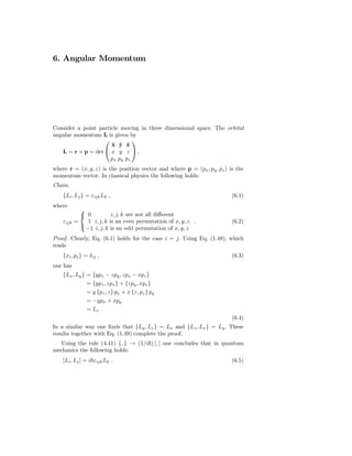 6. Angular Momentum




Consider a point particle moving in three dimensional space. The orbital
angular momentum L is given by
                              
                      x y ˆ
                      ˆ ˆ z
   L = r × p = det  x y z  ,
                      px py pz
where r = (x, y, z) is the position vector and where p = (px , py , pz ) is the
momentum vector. In classical physics the following holds:
Claim.
    {Li , Lj } = εijk Lk ,                                                (6.1)
where
             
              0          i, j, k are not all diﬀerent
    εijk   =   1 i, j, k is an even permutation of x, y, z .              (6.2)
             
               −1 i, j, k is an odd permutation of x, y, z
Proof. Clearly, Eq. (6.1) holds for the case i = j. Using Eq. (1.48), which
reads
    {xi , pj } = δ ij ,                                                   (6.3)
one has
    {Lx , Ly } = {ypz − zpy , zpx − xpz }
               = {ypz , zpx } + {zpy , xpz }
               = y {pz , z} px + x {z, pz } py
               = −ypx + xpy
               = Lz .
                                                                          (6.4)
In a similar way one ﬁnds that {Ly , Lz } = Lx and {Lz , Lx } = Ly . These
results together with Eq. (1.49) complete the proof.
   Using the rule (4.41) {, } → (1/i ) [, ] one concludes that in quantum
mechanics the following holds:
    [Li , Lj ] = i εijk Lk .                                              (6.5)
 
