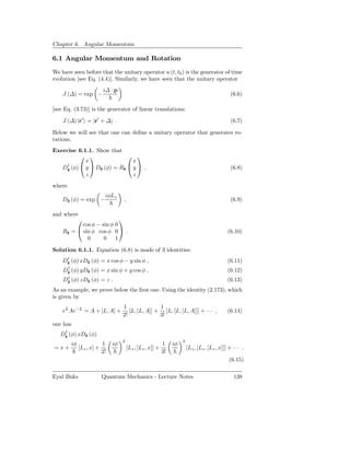 Chapter 6. Angular Momentum

6.1 Angular Momentum and Rotation
We have seen before that the unitary operator u (t, t0 ) is the generator of time
evolution [see Eq. (4.4)]. Similarly, we have seen that the unitary operator
                             i∆ · p
    J (∆) = exp −                                                                                   (6.6)

[see Eq. (3.73)] is the generator of linear translations:

    J (∆) |r′ = |r′ + ∆ .                                                                           (6.7)

Below we will see that one can deﬁne a unitary operator that generates ro-
tations.
Exercise 6.1.1. Show that
                           
            x                 x
     †     y  Dˆ (φ) = Rˆ  y  ,
   Dˆ (φ)
    z            z        z                                                                         (6.8)
            z                 z
where
                             iφLz
    Dˆ (φ) = exp −
     z                                ,                                                             (6.9)

and where
                          
           cos φ − sin φ 0
    Rˆ =  sin φ cos φ 0  .
     z                                                                                             (6.10)
             0      0 1

Solution 6.1.1. Equation (6.8) is made of 3 identities:
     †
    Dˆ (φ) xDˆ (φ) = x cos φ − y sin φ ,
     z       z                                                                                     (6.11)
     †
    Dˆ (φ) yDˆ (φ)
     z       z              = x sin φ + y cos φ ,                                                  (6.12)
     †
    Dˆ (φ) zDˆ (φ)
     z       z              =z.                                                                    (6.13)
As an example, we prove below the ﬁrst one. Using the identity (2.173), which
is given by
                                      1               1
    eL Ae−L = A + [L, A] +               [L, [L, A]] + [L, [L, [L, A]]] + · · · ,                  (6.14)
                                      2!              3!
one has
    †
   Dˆ (φ) xDˆ (φ)
    z       z
                                      2                                 3
          iφ                1    iφ                           1    iφ
= x+           [Lz , x] +                 [Lz , [Lz , x]] +                 [Lz , [Lz , [Lz , x]]] + · · · .
                            2!                                3!
                                                                                                   (6.15)

Eyal Buks                   Quantum Mechanics - Lecture Notes                                         138
 