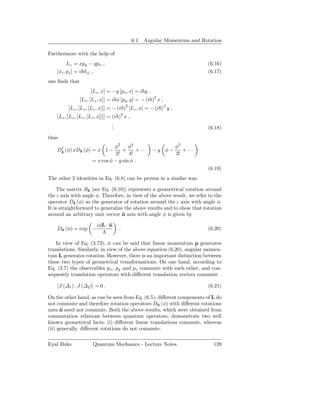 6.1. Angular Momentum and Rotation

Furthermore with the help of
          Lz = xpy − ypx ,                                                     (6.16)
    [xi , pj ] = i δ ij ,                                                      (6.17)
one ﬁnds that
                      [Lz , x] = −y [px , x] = i y ,
                                                       2
                [Lz , [Lz , x]] = i x [py , y] = − (i ) x ,
          [Lz , [Lz , [Lz , x]]] = − (i )2 [Lz , x] = − (i )3 y ,
                                          4
    [Lz , [Lz , [Lz , [Lz , x]]]] = (i ) x ,
                                    .
                                    .
                                    .                                          (6.18)
thus
     †                           φ2 φ4                              φ3
    Dˆ (φ) xDˆ (φ) = x 1 −
     z       z                       +      +···       −y φ−           + ···
                                  2!    4!                          3!
                       = x cos φ − y sin φ .
                                                                               (6.19)
The other 2 identities in Eq. (6.8) can be proven in a similar way.

     The matrix Rˆ [see Eq. (6.10)] represents a geometrical rotation around
                   z
the z axis with angle φ. Therefore, in view of the above result, we refer to the
operator Dˆ (φ) as the generator of rotation around the z axis with angle φ.
             z
It is straightforward to generalize the above results and to show that rotation
around an arbitrary unit vector n axis with angle φ is given by
                                   ˆ

                         iφL · n
                               ˆ
    Dn (φ) = exp −
     ˆ                                .                                        (6.20)

   In view of Eq. (3.73), it can be said that linear momentum p generates
translations. Similarly, in view of the above equation (6.20), angular momen-
tum L generates rotation. However, there is an important distinction between
these two types of geometrical transformations. On one hand, according to
Eq. (3.7) the observables px , py and pz commute with each other, and con-
sequently translation operators with diﬀerent translation vectors commute

    [J (∆1 ) , J (∆2 )] = 0 .                                                  (6.21)

On the other hand, as can be seen from Eq. (6.5), diﬀerent components of L do
not commute and therefore rotation operators Dn (φ) with diﬀerent rotations
                                                  ˆ
axes n need not commute. Both the above results, which were obtained from
      ˆ
commutation relations between quantum operators, demonstrate two well
known geometrical facts: (i) diﬀerent linear translations commute, whereas
(ii) generally, diﬀerent rotations do not commute.

Eyal Buks              Quantum Mechanics - Lecture Notes                         139
 