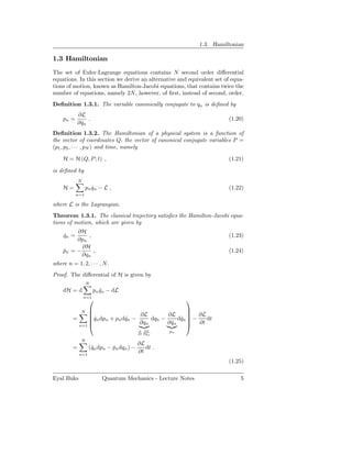 1.3. Hamiltonian

1.3 Hamiltonian
The set of Euler-Lagrange equations contains N second order diﬀerential
equations. In this section we derive an alternative and equivalent set of equa-
tions of motion, known as Hamilton-Jacobi equations, that contains twice the
number of equations, namely 2N, however, of ﬁrst, instead of second, order.
Deﬁnition 1.3.1. The variable canonically conjugate to qn is deﬁned by
             ∂L
    pn =          .                                                     (1.20)
             ∂ qn
               ˙
Deﬁnition 1.3.2. The Hamiltonian of a physical system is a function of
the vector of coordinates Q, the vector of canonical conjugate variables P =
(p1 , p2 , · · · , pN ) and time, namely

    H = H (Q, P ; t) ,                                                  (1.21)

is deﬁned by
             N
    H=            pn qn − L ,
                     ˙                                                  (1.22)
           n=1

where L is the Lagrangian.
Theorem 1.3.1. The classical trajectory satisﬁes the Hamilton-Jacobi equa-
tions of motion, which are given by
         ∂H
    qn =
    ˙        ,                                                          (1.23)
         ∂pn
           ∂H
    pn = −
    ˙          ,                                                        (1.24)
           ∂qn
where n = 1, 2, · · · , N.
Proof. The diﬀerential of H is given by
                  N
    dH = d             pn qn − dL
                          ˙
                 n=1
                                                        
              N                                  
                                                 
         =     qn dpn + pn dqn − ∂L dqn − ∂L dqn  − ∂L dt
               ˙            ˙
                                  ∂qn      ∂ qn
                                             ˙
                                                ˙ 
           n=1                                    ∂t
                                          d ∂L      pn
                                          dt ∂ qn
                                               ˙

              N
                                          ∂L
         =         (qn dpn − pn dqn ) −
                    ˙        ˙               dt .
             n=1
                                          ∂t
                                                                        (1.25)

Eyal Buks                 Quantum Mechanics - Lecture Notes                  5
 