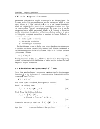 Chapter 6. Angular Momentum

6.2 General Angular Momentum
Elementary particles carry angular momentum in two diﬀerent forms. The
ﬁrst one is the above discussed orbital angular momentum, which is com-
monly labeled as L. This contribution L = r × p has a classical analogue,
which was employed above to derive the commutation relations (6.5) from
the corresponding Poisson’s brackets relations. The other form of angular
momentum is spin, which is commonly labeled as S. Contrary to the orbital
angular momentum, the spin does not have any classical analogue. In a gen-
eral discussion on angular momentum in quantum mechanics the label J is
commonly employed.
     L - orbital angular momentum
     S - spin angular momentum
     J - general angular momentum
    In the discussion below we derive some properties of angular momentum
in quantum mechanics, where our only assumption is that the components of
the angular momentum vector of operators J = (Jx , Jy , Jz ) obey the following
commutation relations
    [Ji , Jj ] = i εijk Jk .                                            (6.22)
Namely, we assume that Eq. (6.5), which was obtained from the corresponding
Poisson’s brackets relations for the case of orbital angular momentum holds
for general angular momentum.


6.3 Simultaneous Diagonalization of J2 and Jz
As we have seen in chapter 2, commuting operators can be simultaneously
diagonalized. In this section we seek such simultaneous diagonalization of the
operators J2 and Jz , where
    J2 = Jx + Jy + Jz .
          2    2    2
                                                                        (6.23)
As is shown by the claim below, these operators commute.
Claim. The following holds
     J2 , Jx = J2 , Jy = J2 , Jz = 0 .                                  (6.24)
Proof. Using Eq. (6.22) one ﬁnds that
     J2 , Jz = Jx , Jz + Jy , Jz
                 2         2

             = i (−Jx Jy − Jy Jx + Jy Jx + Jx Jy ) = 0 .
                                                                        (6.25)
In a similar way one can show that J2 , Jx = J2 , Jy = 0.

Eyal Buks              Quantum Mechanics - Lecture Notes                   140
 