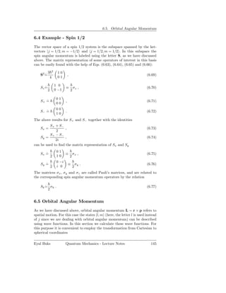 6.5. Orbital Angular Momentum

6.4 Example - Spin 1/2

The vector space of a spin 1/2 system is the subspace spanned by the ket-
vectors |j = 1/2, m = −1/2 and |j = 1/2, m = 1/2 . In this subspace the
spin angular momentum is labeled using the letter S, as we have discussed
above. The matrix representation of some operators of interest in this basis
can be easily found with the help of Eqs. (6.63), (6.64), (6.65) and (6.66):

           3 2      10
    S2 =
       ˙                       ,                                           (6.69)
            4       01

                   1 0
    Sz =
       ˙                   ≡           σz ,                                (6.70)
           2       0 −1            2

                    01
    S+ =
       ˙                   ,                                               (6.71)
                    00
                    00
    S− =
       ˙                   .                                               (6.72)
                    10
The above results for S+ and S− together with the identities
          S+ + S−
    Sx =           ,                                                       (6.73)
             2
          S+ − S−
    Sy =           ,                                                       (6.74)
             2i
can be used to ﬁnd the matrix representation of Sx and Sy
                    01
    Sx =
       ˙                   ≡           σx ,                                (6.75)
               2    10             2
                    0 −i
    Sy =
       ˙                       ≡           σy .                            (6.76)
               2    i 0                2
The matrices σ x , σy and σz are called Pauli’s matrices, and are related to
the corresponding spin angular momentum operators by the relation

    Sk = σk .
       ˙                                                                   (6.77)
         2


6.5 Orbital Angular Momentum

As we have discussed above, orbital angular momentum L = r × p refers to
spatial motion. For this case the states |l, m (here, the letter l is used instead
of j since we are dealing with orbital angular momentum) can be described
using wave functions. In this section we calculate these wave functions. For
this purpose it is convenient to employ the transformation from Cartesian to
spherical coordinates

Eyal Buks                  Quantum Mechanics - Lecture Notes                  145
 