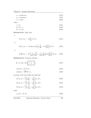 Chapter 6. Angular Momentum

      x = r sin θ cos φ ,                                                         (6.78)
      y = r sin θ sin φ ,                                                         (6.79)
      x = r cos θ ,                                                               (6.80)
where
      r≥0,                                                                        (6.81)
      0≤θ≤π,                                                                      (6.82)
      0 ≤ φ ≤ 2π .                                                                (6.83)

Exercise 6.5.1. Show that:
 1.
                                   ∂
           r′ | Lz |α = −i           x′ |α .                                      (6.84)
                                  ∂φ
 2.
                                                ∂           ∂
           r′ | L± |α = −i exp (±iφ) ±i            − cot θ          r′ |α .       (6.85)
                                                ∂θ         ∂φ
 3.
                                     1 ∂2         1 ∂              ∂
           r′ | L2 |α = −     2
                                      2     2 + sin θ ∂θ   sin θ        r′ |α .   (6.86)
                                   sin θ ∂φ                        ∂θ
Solution 6.5.1. Using the relations
                             
                     x y ˆ
                     ˆ ˆ z
   L = r × p = det  x y z  ,                                                    (6.87)
                     px py pz

       r′ | r |α = r′ r′ |α ,                                                     (6.88)

       r′ | p |α = ∇ r′ |α ,                                                      (6.89)
                 i
[see Eqs. (3.21) and (3.29)] one ﬁnds that
                            ∂     ∂
       r′ | Lx |α =       y    −z    ψα (r′ ) ,                                   (6.90)
                      i     ∂z    ∂y
                            ∂      ∂
       r′ | Ly |α =       z    −x    ψα (r′ ) ,                                   (6.91)
                      i     ∂x    ∂z
                             ∂     ∂
       r′ | Lz |α =       x    −y    ψα (r′ ) ,                                   (6.92)
                      i     ∂y    ∂x
where

      ψα (r′ ) = r′ |α .                                                          (6.93)

Eyal Buks                 Quantum Mechanics - Lecture Notes                         146
 