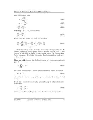 Chapter 1. Hamilton’s Formalism of Classical Physics

Thus the following holds
            ∂H
       qn =
       ˙         ,                                                    (1.26)
            ∂pn
              ∂H
       pn = −
       ˙           ,                                                  (1.27)
              ∂qn
      ∂L    ∂H
    −     =     .                                                     (1.28)
      ∂t    ∂t
Corollary 1.3.1. The following holds
    dH   ∂H
       =    .                                                         (1.29)
    dt   ∂t
Proof. Using Eqs. (1.23) and (1.24) one ﬁnds that
              N
    dH               ∂H       ∂H       ∂H   ∂H
       =                 qn +
                         ˙        pn +
                                  ˙       =    .                      (1.30)
    dt   n=1
                     ∂qn      ∂pn      ∂t   ∂t
                               =0

    The last corollary implies that H is time independent provided that H
does not depend on time explicitly, namely, provided that ∂H/∂t = 0. This
property is referred to as the law of energy conservation. The theorem below
further emphasizes the relation between the Hamiltonian and the total energy
of the system.

Theorem 1.3.2. Assume that the kinetic energy of a conservative system is
given by

    T =          αnm qn qm ,
                     ˙ ˙                                              (1.31)
           n,m

where αnm are constants. Then,the Hamiltonian of the system is given by

    H =T +U ,                                                         (1.32)

where T is the kinetic energy of the system and where U is the potential
energy.

Proof. For a conservative system the potential energy is independent on ve-
locities, thus
           ∂L     ∂T
    pl =        =      ,                                              (1.33)
           ∂ ql
             ˙    ∂ ql
                    ˙
where L = T − U is the Lagrangian. The Hamiltonian is thus given by




Eyal Buks               Quantum Mechanics - Lecture Notes                 6
 