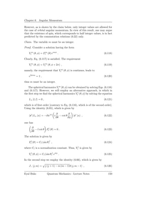 Chapter 6. Angular Momentum

However, as is shown by the claim below, only integer values are allowed for
the case of orbital angular momentum. In view of this result, one may argue
that the existence of spin, which corresponds to half integer values, is in fact
predicted by the commutation relations (6.22) only.

Claim. The variable m must be an integer.

Proof. Consider a solution having the form

    Ylm (θ, φ) = Flm (θ) eimφ .                                         (6.118)

Clearly, Eq. (6.117) is satisﬁed. The requirement

    Ylm (θ, φ) = Ylm (θ, φ + 2π) ,                                      (6.119)

namely, the requirement that Ylm (θ, φ) is continuos, leads to

    e2πim = 1 ,                                                         (6.120)

thus m must be an integer.

   The spherical harmonics Ylm (θ, φ) can be obtained by solving Eqs. (6.116)
and (6.117). However, we will employ an alternative approach, in which in
the ﬁrst step we ﬁnd the spherical harmonics Yll (θ, φ) by solving the equation

    L+ |l, l = 0 ,                                                      (6.121)

which is of ﬁrst order [contrary to Eq. (6.116), which is of the second order].
Using the identity (6.85), which is given by

                               ∂          ∂
     r′ | L+ |α = −i eiφ i        − cot θ      r′ |α ,                  (6.122)
                               ∂θ         ∂φ

one has
      ∂
         − l cot θ Fll (θ) = 0 .                                        (6.123)
      ∂θ

The solution is given by

    Fll (θ) = Cl (sin θ)l ,                                             (6.124)

where Cl is a normalization constant. Thus, Yll is given by

    Yll (θ, φ) = Cl (sin θ)l eilφ .                                     (6.125)

In the second step we employ the identity (6.66), which is given by

    J− |j, m =       j (j + 1) − m (m − 1) |j, m − 1 ,                  (6.126)

Eyal Buks             Quantum Mechanics - Lecture Notes                     150
 