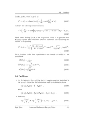 6.6. Problems

and Eq. (6.85), which is given by

                                          ∂          ∂
     r′ | L± |α = −i exp (±iφ) ±i            − cot θ       r′ |α ,          (6.127)
                                          ∂θ         ∂φ

to derive the following recursive relation

              ∂
    e−iφ −       − m cot θ Ylm (θ, φ) =        l (l + 1) − m (m − 1)Ylm−1 (θ, φ) ,
              ∂θ
                                                                            (6.128)

which allows ﬁnding Ylm (θ, φ) for all possible values of m provided that
Yll (θ, φ) is given. The normalized spherical harmonics are found using this
method to be given by

                   (−1)l    2l + 1 (l + m)! imφ               dl−m
    Ylm (θ, φ) =                           e    (sin θ)−m          l−m
                                                                       (sin θ)2l .
                    2l l!     4π (l − m)!                 d (cos θ)
                                                                          (6.129)

As an example, closed form expressions for the cases l = 0 and l = 1 are
given below
                    1
     Y00 (θ, φ) = √      ,                                                  (6.130)
                    4π
                        3
    Y1±1 (θ, φ) = ∓        sin θe±iφ ,                                      (6.131)
                       8π
                      3
     Y10 (θ, φ) =        cos θ .                                            (6.132)
                     4π


6.6 Problems

 1. Let Rˆ (where i ∈ {x, y, z} ) be the 3×3 rotation matrices (as deﬁned in
          ı
    the lecture). Show that for inﬁnitesimal angle φ the following holds

        [Rx (φ) , Ry (φ)] = 1 − Rˆ φ2 ,
          ˆ        ˆ             z                                          (6.133)

    where

        [Rx (φ) , Ry (φ)] = Rx (φ) Ry (φ) − Ry (φ) Rx (φ) .
          ˆ        ˆ         ˆ      ˆ        ˆ      ˆ                       (6.134)

 2. Show that
               iJz φ              iJz φ
        exp            Jx exp −             = Jx cos φ − Jy sin φ .         (6.135)


Eyal Buks              Quantum Mechanics - Lecture Notes                       151
 