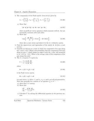 Chapter 6. Angular Momentum

 3. The components of the Pauli matrix vector σ are given by:

                 01                0 −i              1 0
        σx =           , σy =               , σz =             .             (6.136)
                 10                i 0               0 −1

    a) Show that

             (σ · a) (σ · b) = a · b + iσ · (a × b) ,                        (6.137)

       where a and b are vector operators which commute with σ , but not
       necessarily commute with each other.
    b) Show that

                      iσ · nφ
                           ˆ                φ             φ
             exp −                = 1 cos     − iσ · n sin ,
                                                     ˆ                       (6.138)
                         2                  2             2

        where n is a unit vector and where 1 is the 2 × 2 identity matrix.
                ˆ
 4. Find the eigenvectors and eigenvalues of the matrix σ · n (ˆ is a unit
                                                                ˆ n
    vector).
 5. Consider an electron in a state in which the component of its spin along
    the z axis is + /2 . What is the probability that the component of the spin
    along an axis z ′ , which makes an angle θ with the z axis, will measured
    to be + /2 or − /2 . What is the average value of the component of the
    spin along this axis?
 6. The 2 × 2 matrix U is given by

               1 + iα (σ · n)
                           ˆ
        U=                    ,                                              (6.139)
               1 − iα (σ · n)
                           ˆ

    where

        σ = σ x x + σ y y + σz ˆ
                ˆ       ˆ      z                                             (6.140)

    is the Pauli vector matrix,

        n = nx x + ny y + nz ˆ
        ˆ      ˆ      ˆ      z                                               (6.141)

    is a unit vector, i.e. n · n = 1, and nx , ny , nz and α are all real parameters.
                           ˆ ˆ
                                                            1
    Note that generally for a matrix or an operator A ≡ A−1 .
     a) show that U is unitary.
     b) Show that

             dU   2i (σ · n)
                          ˆ
                =            U.                                              (6.142)
             dα    1 + α2
     c) Calculate U by solving the diﬀerential equation in the previous sec-
        tion.


Eyal Buks             Quantum Mechanics - Lecture Notes                          152
 