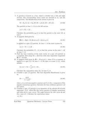 6.6. Problems

 7. A particle is located in a box, which is divided into a left and right
    sections. The corresponding vector states are denoted as |L and |R
    respectively. The Hamiltonian of the system is given by

        H = EL |L L| + ER |R R| + ∆ (|L R| + |R L|) .                  (6.143)

    The particle at time t = 0 is in the left section

        |ψ (t = 0) = |L .                                              (6.144)

    Calculate the probability pR (t) to ﬁnd the particle in the state |R at
    time t.
 8. A magnetic ﬁeld given by

        B (t) = B0ˆ + B1 (ˆ cos (ω 1 t) + y sin (ω1 t))
                  z       x               ˆ                            (6.145)

    is applied to a spin 1/2 particle. At time t = 0 the state is given by

        |α (t = 0) = |+; ˆ .
                         z                                             (6.146)

    Calculate the probability P+− (t) to ﬁnd the system in the state |−; ˆz
    at time t > 0.
 9. Find the time evolution of the state vector of a spin 1/2 particle in
    a magnetic ﬁeld along the z direction with time dependent magnitude
    B (t) = B (t) ˆ.
                  z
10. A magnetic ﬁeld given by B = B cos (ωt) z , where B is a constant, is
                                              ˆ
    applied to a spin 1/2. At time t = 0 the spin is in state |ψ (t) , which
    satisﬁes

        Sx |ψ (t = 0) =       |ψ (t = 0) ,                             (6.147)
                          2
    Calculate the expectation value Sz at time t ≥ 0.
11. Consider a spin 1/2 particle. The time dependent Hamiltonian is given
    by
                 4ωSz
        H=−              ,                                             (6.148)
               1 + (ωt)2

    where ω is a real non-negative constant and Sz is the z component of the
    angular momentum operator. Calculate the time evolution operator u of
    the system.
12. Consider a spin 1/2 particle in an eigenstate of the operator S · n with
                                                                      ˆ
    eigenvalue + /2 , where S is the vector operator of angular momentum
    and where n is a unit vector. The angle between the unit vector n and
                ˆ                                                      ˆ
    the z axis is θ . Calculate the expectation values
     a) Sz


Eyal Buks           Quantum Mechanics - Lecture Notes                        153
 