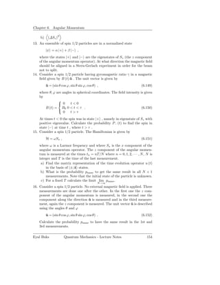 Chapter 6. Angular Momentum

    b)    (∆Sz )2
13. An ensemble of spin 1/2 particles are in a normalized state
         |ψ = α |+ + β |− ,
    where the states |+ and |− are the eigenstates of Sz (the z component
    of the angular momentum operator). At what direction the magnetic ﬁeld
    should be aligned in a Stern-Gerlach experiment in order for the beam
    not to split.
14. Consider a spin 1/2 particle having gyromagnetic ratio γ in a magnetic
    ﬁeld given by B (t) u . The unit vector is given by
                        ˆ
         u = (sin θ cos ϕ, sin θ sin ϕ, cos θ) ,
         ˆ                                                             (6.149)
    where θ, ϕ are angles in spherical coordinates. The ﬁeld intensity is given
    by
                
                 0     t<0
       B (t) = B0 0 < t < τ .                                           (6.150)
                
                    0   t>τ
    At times t < 0 the spin was in state |+ , namely in eigenstate of Sz with
    positive eigenvalue. Calculate the probability P− (t) to ﬁnd the spin in
    state |− at time t , where t > τ .
15. Consider a spin 1/2 particle. The Hamiltonian is given by
         H = ωSx ,                                                     (6.151)
    where ω is a Larmor frequency and where Sx is the x component of the
    angular momentum operator. The z component of the angular momen-
    tum is measured at the times tn = nT /N where n = 0, 1, 2, · · · , N , N is
    integer and T is the time of the last measurement.
     a) Find the matrix representation of the time evolution operator u (t)
        in the basis of |±; ˆ states.
                            z
     b) What is the probability psame to get the same result in all N + 1
        measurements. Note that the initial state of the particle is unknown.
     c) For a ﬁxed T calculate the limit lim psame .
                                               N→∞
16. Consider a spin 1/2 particle. No external magnetic ﬁeld is applied. Three
    measurements are done one after the other. In the ﬁrst one the z com-
    ponent of the angular momentum is measured, in the second one the
    component along the direction u is measured and in the third measure-
                                    ˆ
    ment, again the z component is measured. The unit vector u is described
                                                                ˆ
    using the angles θ and ϕ
         u = (sin θ cos ϕ, sin θ sin ϕ, cos θ) .
         ˆ                                                             (6.152)
    Calculate the probability psame to have the same result in the 1st and
    3rd measurements.

Eyal Buks             Quantum Mechanics - Lecture Notes                    154
 