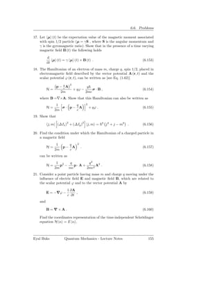 6.6. Problems

17. Let µ (t) be the expectation value of the magnetic moment associated
    with spin 1/2 particle (µ = γS , where S is the angular momentum and
    γ is the gyromagnetic ratio). Show that in the presence of a time varying
    magnetic ﬁeld B (t) the following holds

          d
             µ (t) = γ µ (t) × B (t) .                                         (6.153)
          dt
18. The Hamiltonian of an electron of mass m, charge q, spin 1/2, placed in
    electromagnetic ﬁeld described by the vector potential A (r, t) and the
    scalar potential ϕ (r, t), can be written as [see Eq. (1.62)]
                         2
             p − qA
                 c                      q
          H=                 + qϕ −        σ·B,                                (6.154)
               2m                      2mc
    where B =∇×A. Show that this Hamiltonian can also be written as
                1      q               2
          H=      σ· p− A                  + qϕ .                              (6.155)
               2m      c
19. Show that

          j, m| (∆Jx )2 + (∆Jy )2 |j, m =           2
                                                        j 2 + j − m2 .         (6.156)

20. Find the condition under which the Hamiltonian of a charged particle in
    a magnetic ﬁeld
                1   q          2
          H=      p− A             .                                           (6.157)
               2m   c
    can be written as
                1 2   q        q2
          H=      p −    p·A+      A2 .                                        (6.158)
               2m     mc      2mc2
21. Consider a point particle having mass m and charge q moving under the
    inﬂuence of electric ﬁeld E and magnetic ﬁeld B, which are related to
    the scalar potential ϕ and to the vector potential A by
                        1 ∂A
          E = −∇ϕ −          ,                                                 (6.159)
                        c ∂t
    and

          B=∇×A.                                                               (6.160)

    Find the coordinates representation of the time-independent Schrödinger
    equation H |α = E |α .



Eyal Buks           Quantum Mechanics - Lecture Notes                             155
 