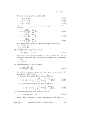 6.6. Problems

    The state vector |ψ of the particle satisfy
        ax |ψ = αx |ψ ,                                                    (6.167)
        ay |ψ = αy |ψ ,                                                    (6.168)
        az |ψ = αz |ψ ,                                                    (6.169)
    where αx , αy and αz are complex and ax , ay and az are annihilation
    operators
                 mω          ipx
        ax =            x+          ,                                      (6.170)
                 2           mω
                 mω          ipy
        ay =            y+          ,                                      (6.171)
                 2           mω
                 mω          ipz
        az =            z+         ,                                       (6.172)
                 2           mω
    Let L be the vector operator of the orbital angular momentum.
     a) Calculate Lz .
     b) Calculate ∆Lz .
29. A rigid rotator is prepared in a state
        |α = A (|1, 1 − |1, −1 ) ,                                         (6.173)
    where A is a normalization constant, and where the symbol |l, m denotes
    an angular momentum state with quantum numbers l and m. Calculate
     a) Lx .
     b) (∆Lx )2 .
30. The Hamiltonian of a top is given by
               L2 + L2
                x    y  L2
        H=             + z ,                                               (6.174)
                 2I1    2I2
    where L is the angular momentum vector operator. Let |ψ0 be the
    ground state of the system.
     a) Calculate the quantity Az (φ), which is deﬁned as
                                   iLz φ             iLz φ
            Az (φ) = ψ 0 | exp             H exp −           |ψ0 .         (6.175)

    b) Calculate the quantity Ax (φ), which is deﬁned as
                                   iLx φ             iLx φ
            Ax (φ) = ψ0 | exp              H exp −           |ψ0 .         (6.176)

31. The wavefunction of a point particle is given by
        ψ (r) = (x + y + 2z) f (r) ,                                       (6.177)

    where f (r) is a function of the radial coordinate r =      x2 + y 2 + z 2 .

Eyal Buks             Quantum Mechanics - Lecture Notes                        157
 