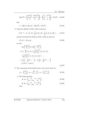 6.7. Solutions
                                                                 
                         cos φ2 − sin φ2            0       1 −φ2 0
        Rˆ φ2
         z           =  sin φ2 cos φ2              0  =  φ2 1 0  + O φ3 , (6.183)
                            0      0                1       0 0 1

   thus

        1 − [Rx (φ) , Ry (φ)] = Rˆ φ2 + O φ3 .
              ˆ        ˆ         z                                                         (6.184)

 2. Using the identity (2.173), which is given by
                                             1               1
       eL Ae−L = A + [L, A] +                   [L, [L, A]] + [L, [L, [L, A]]] + · · · , (6.185)
                                             2!              3!
   and the commutation relations (6.22), which are given by

        [Ji , Jj ] = i εijk Jk ,                                                           (6.186)

   one has
                     iJz φ                        iJz φ
            exp                    Jx exp −
                                                        2
                     iφ                    1     iφ
          = Jx +          [Jz , Jx ] +                      [Jz , [Jz , Jx ]]
                                           2!
                              3
                1     iφ
            +                     [Jz , [Jz , [Jz , Jx ]]] + · · ·
                3!
                      1 2                 1
          = Jx 1 −      φ + · · · − Jy φ − φ3 + · · ·
                     2!                   3!
            Jx cos φ − Jy sin φ .
                                                                                           (6.187)
 3. The components of the Pauli matrix vector σ are given by:

                     01                     0 −i                      1 0
        σx =                  , σy =                  , σz =                    .          (6.188)
                     10                     i 0                       0 −1

    a) The following holds
                        az   ax − iay
          σ·a=                                                    ,                        (6.189)
                     ax + iay −az
                                 bz   bx − iby
             σ·b =                                            ,                            (6.190)
                              bx + iby −bz
        thus




Eyal Buks                 Quantum Mechanics - Lecture Notes                                   159
 