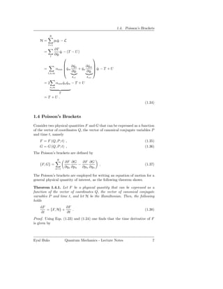 1.4. Poisson’s Brackets

          N
    H=          pl ql − L
                   ˙
          l=1
                ∂T
      =              ql − (T − U )
                     ˙
                ∂ ql
                  ˙
            l
                                            
                       ∂q˙n      ∂ qm 
                                    ˙ 
                      
      =           αnm qm
                        ˙    + qn
                               ˙        ql − T + U
                                         ˙
                       ∂ ql
                          ˙       ∂ ql 
                                     ˙
          l,n,m
                              δnl     δ ml

      =2          αnm qn qm − T + U
                      ˙ ˙
            n,m

                      T
      = T +U .
                                                                        (1.34)


1.4 Poisson’s Brackets

Consider two physical quantities F and G that can be expressed as a function
of the vector of coordinates Q, the vector of canonical conjugate variables P
and time t, namely
    F = F (Q, P ; t) ,                                                  (1.35)
    G = G (Q, P ; t) ,                                                  (1.36)
The Poisson’s brackets are deﬁned by
                  N
                          ∂F ∂G    ∂F ∂G
    {F, G} =                     −               ,                      (1.37)
                  n=1
                          ∂qn ∂pn ∂pn ∂qn

The Poisson’s brackets are employed for writing an equation of motion for a
general physical quantity of interest, as the following theorem shows.

Theorem 1.4.1. Let F be a physical quantity that can be expressed as a
function of the vector of coordinates Q, the vector of canonical conjugate
variables P and time t, and let H be the Hamiltonian. Then, the following
holds
    dF            ∂F
       = {F, H} +    .                                                  (1.38)
    dt            ∂t
Proof. Using Eqs. (1.23) and (1.24) one ﬁnds that the time derivative of F
is given by



Eyal Buks                 Quantum Mechanics - Lecture Notes                 7
 