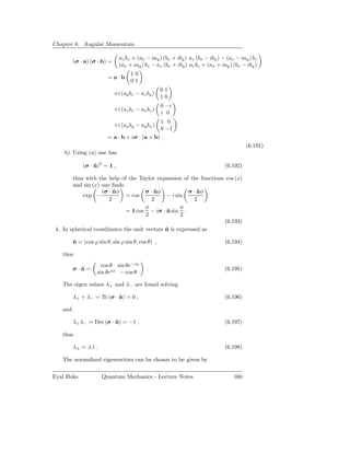 Chapter 6. Angular Momentum

                               az bz + (ax − iay ) (bx + iby ) az (bx − iby ) − (ax − iay ) bz
         (σ · a) (σ · b) =
                               (ax + iay ) bz − az (bx + iby ) az bz + (ax + iay ) (bx − iby )
                                    10
                         = a·b
                                    01
                                                   01
                             +i (ay bz − az by )
                                                   10
                                                   0 −i
                             +i (az bx − ax bz )
                                                   i 0
                                                   1 0
                             +i (ax by − ay bx )
                                                   0 −1
                         = a · b + iσ · (a × b) .
                                                                                         (6.191)
    b) Using (a) one has

             (σ · n)2 = 1 ,
                  ˆ                                                            (6.192)

        thus with the help of the Taylor expansion of the functions cos (x)
        and sin (x) one ﬁnds
                    iσ · nφ
                         ˆ            σ · nφ
                                          ˆ            σ · nφ
                                                           ˆ
            exp −             = cos           − i sin
                       2                 2                2
                                      φ             φ
                              = 1 cos − iσ · n sin .
                                              ˆ
                                      2             2
                                                                    (6.193)
 4. In spherical coordinates the unit vectors n is expressed as
                                              ˆ

         n = (cos ϕ sin θ, sin ϕ sin θ, cos θ) ,
         ˆ                                                                     (6.194)

   thus
                      cos θ sin θe−iϕ
         σ·n=
           ˆ                                .                                  (6.195)
                    sin θeiϕ − cos θ

   The eigen values λ+ and λ− are found solving

         λ+ + λ− = Tr (σ · n) = 0 ,
                           ˆ                                                   (6.196)

   and

         λ+ λ− = Det (σ · n) = −1 ,
                          ˆ                                                    (6.197)

   thus

         λ± = ±1 .                                                             (6.198)

   The normalized eigenvectors can be chosen to be given by

Eyal Buks             Quantum Mechanics - Lecture Notes                            160
 
