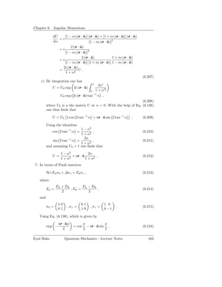 Chapter 6. Angular Momentum

             dU    [1 − iα (σ · n)] (σ · n) + [1 + iα (σ · n)] (σ · n)
                                ˆ        ˆ                 ˆ        ˆ
                =i                                  2
             dα                     [1 − iα (σ · n)]
                                                 ˆ
                         2 (σ · n)
                                ˆ
                  =i
                     [1 − iα (σ · n)]2
                                  ˆ
                                 2 (σ · n)
                                        ˆ              1 + iα (σ · n)
                                                                   ˆ
                  =i
                     [1 − iα (σ · n)] [1 + iα (σ · n)] 1 − iα (σ · n)
                                  ˆ                ˆ               ˆ
                    2i (σ · n)
                            ˆ
                  =            U.
                      1 + α2
                                                                         (6.207)
    c) By integration one has
                                           α
                                                 dα′
             U = U0 exp 2i (σ · n)
                                ˆ
                                       0       1 + α′2
                  U0 exp 2i (σ · n) tan−1 α ,
                                 ˆ
                                                                   (6.208)
         where U0 is a the matrix U at α = 0. With the help of Eq. (6.138)
         one thus ﬁnds that

             U = U0 1 cos 2 tan−1 α + iσ · n sin 2 tan−1 α
                                           ˆ                        ,    (6.209)

         Using the identities
                             1 − α2
             cos 2 tan−1 α =        ,                                    (6.210)
                             1 + α2
                               2α
             sin 2 tan−1 α =        ,                                    (6.211)
                             1 + α2
         and assuming U0 = 1 one ﬁnds that

                  1 − α2            2α
             U=        2
                         + iσ · n
                                ˆ        .                               (6.212)
                  1+α             1 + α2
 7. In terms of Pauli matrices

         H=Ea σ0 + ∆σx + Ed σz ,
          ˙                                                              (6.213)

   where
                EL + ER        EL − ER
         Ea =           , Ed =         ,                                 (6.214)
                   2              2
   and
                 10              01                 1 0
         σ0 =          , σx =          , σz =              .             (6.215)
                 01              10                 0 −1

   Using Eq. (6.138), which is given by

                 iσ · nφ
                      ˆ            φ             φ
         exp −             = cos     − iσ · n sin ,
                                            ˆ                            (6.216)
                    2              2             2

Eyal Buks             Quantum Mechanics - Lecture Notes                     162
 