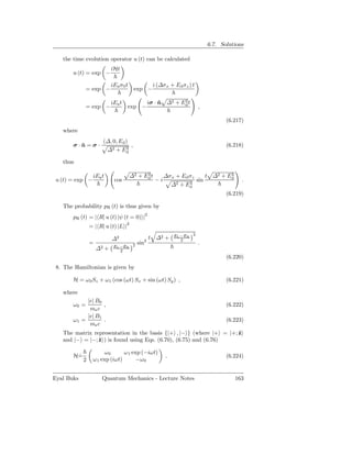 6.7. Solutions

   the time evolution operator u (t) can be calculated
                           iHt
       u (t) = exp −

                           iEa σ 0 t              i (∆σ x + Ed σz ) t
            = exp −                     exp −

                                                             2
                                                iσ · n ∆2 + Ed t
                           iEa t                     ˆ
            = exp −                exp −                                ,

                                                                                   (6.217)
   where
                      (∆, 0, Ed )
       σ·n=σ·
         ˆ                      2
                                  ,                                                (6.218)
                       ∆2 + Ed

   thus

                                             2
                                       ∆2 + Ed t                                 2
                                                                         t ∆2 + Ed
                 iEa t                                  ∆σ x + Ed σz
u (t) = exp −               cos                    −i             2
                                                                     sin                 .
                                                          ∆2 + Ed
                                                                                   (6.219)

   The probability pR (t) is thus given by
       pR (t) = | R| u (t) |ψ (t = 0) |2
                = | R| u (t) |L |2
                                                            EL −ER 2
                           ∆2               2
                                                t ∆2 +         2
                =                        sin                            .
                            EL −ER 2
                    ∆2 +       2
                                                                                   (6.220)
 8. The Hamiltonian is given by

       H = ω 0 Sz + ω1 (cos (ωt) Sx + sin (ωt) Sy ) ,                              (6.221)

   where
            |e| B0
       ω0 =        ,                                                               (6.222)
             me c
            |e| B1
       ω1 =        .                                                               (6.223)
             me c
   The matrix representation in the basis {|+ , |− } (where |+ = |+; ˆ
                                                                     z
   and |− = |−; ˆ ) is found using Eqs. (6.70), (6.75) and (6.76)
                z

                       ω0      ω 1 exp (−iωt)
       H=
        ˙                                               .                          (6.224)
            2    ω 1 exp (iωt)       −ω 0


Eyal Buks            Quantum Mechanics - Lecture Notes                                163
 