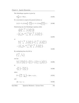 Chapter 6. Angular Momentum

   The Schrödinger equation is given by
             d
         i      |α = H |α .                                                                               (6.225)
             dt
   It is convenient to express the general solution as
                                                       iωt                            iωt
         |α (t) = b+ (t) exp −                                |+ + b− (t) exp                      |− .   (6.226)
                                                        2                              2
   Substituting into the Schrödinger equation yields
                                   iωt
                     d         e− 2 0                    b+
                 i                  iωt
                     dt          0 e 2                   b−
                                                               iωt
                 1         ω 0 ω 1 e−iωt                     e− 2 0             b+
         =                                                                            ,
                 2        ω1 eiωt −ω0                             iωt
                                                               0 e 2            b−
                                                                                                          (6.227)
   or
                 iω        −e−
                                   iωt
                                    2        0           b+
                                                                          iωt
                                                                      e− 2 0                  ˙
                                                                                              b+
                                             iωt                +          iωt
                                                                                              ˙−
                  2          0           e    2          b−             0 e 2                 b
                                                                iωt
                 −i          ω 0 ω1 e−iωt                     e− 2 0             b+
         =                                                                                .
                           ω 1 eiωt −ω 0
                                                                   iωt
                 2                                              0 e 2            b−
                                                                                                          (6.228)
   By multiplying from the left by
                 iωt
             e    2        0
                          − iωt
                 0 e         2



   one has
         iω          −1 0           b+                  ˙
                                                        b+           −i   ω0 ω1               b+
                                                 +      ˙−     =                                     ,    (6.229)
          2          0 1            b−                  b            2    ω 1 −ω0             b−
   or
                 ˙
                 b+                      b+
         i       ˙−        =                       ,                                                      (6.230)
                 b             2         b−

   where
                          ∆ω ω 1
              =                               = ∆ωσ z + ω 1 σ x ,                                         (6.231)
                          ω 1 −∆ω

   and

         ∆ω = ω 0 − ω .                                                                                   (6.232)

Eyal Buks                      Quantum Mechanics - Lecture Notes                                             164
 