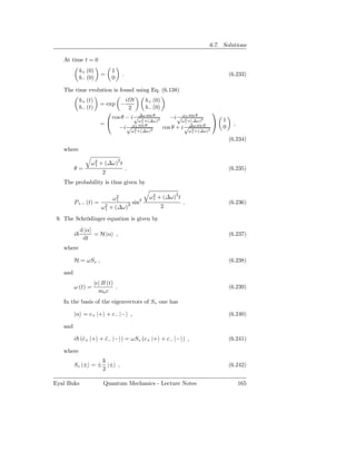 6.7. Solutions

   At time t = 0
             b+ (0)           1
                         =          .                                                     (6.233)
             b− (0)           0

   The time evolution is found using Eq. (6.138)
             b+ (t)               i t       b+ (0)
                        = exp −
             b− (t)                2        b− (0)
                                                                                 
                            cos θ − i √∆ω sin θ 2     −i √ ω21 sin θ 2                1
                                        ω2 +(∆ω)           ω1 +(∆ω)
                        =                1                                                ,
                               −i √ ω21 sin θ 2    cos θ + i √∆ω sin θ                0
                                            ω1 +(∆ω)             2    ω1 +(∆ω)2

                                                                                          (6.234)
   where

                  ω 2 + (∆ω)2 t
                    1
         θ=                             .                                                 (6.235)
                          2
   The probability is thus given by

                             ω21
                                                   ω2 + (∆ω)2 t
                                                    1
         P+− (t) =        2 + (∆ω)2
                                    sin2                          .                       (6.236)
                         ω1                            2

 9. The Schrödinger equation is given by
             d |α
         i        = H |α ,                                                                (6.237)
              dt
   where

         H = ωSz ,                                                                        (6.238)

   and
                      |e| B (t)
         ω (t) =                .                                                         (6.239)
                        me c
   In the basis of the eigenvectors of Sz one has

         |α = c+ |+ + c− |− ,                                                             (6.240)

   and

         i (c+ |+ + c− |− ) = ωSz (c+ |+ + c− |− ) ,
            ˙       ˙                                                                     (6.241)

   where

         Sz |± = ± |± ,                                                                   (6.242)
                  2

Eyal Buks                 Quantum Mechanics - Lecture Notes                                     165
 