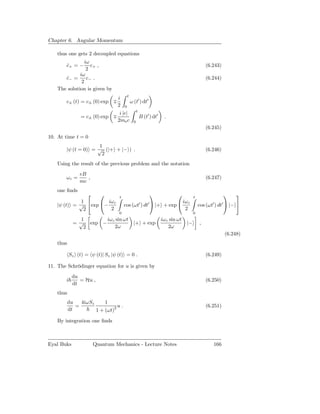 Chapter 6. Angular Momentum

   thus one gets 2 decoupled equations
                iω
       c+ = −
       ˙           c+ ,                                                                          (6.243)
                 2
             iω
      c− =
       ˙         c− .                                                                            (6.244)
              2
   The solution is given by
                                         t
                                 i
       c± (t) = c± (0) exp ∓                 ω (t′ ) dt′
                                 2   0
                                                   t
                                  i |e|
                = c± (0) exp ∓                         B (t′ ) dt′    .
                                 2me c         0
                                                                                                 (6.245)
10. At time t = 0
                     1
       |ψ (t = 0) = √ (|+ + |− ) .                                                               (6.246)
                      2
   Using the result of the previous problem and the notation
                eB
       ωc =        ,                                                                             (6.247)
                mc
   one ﬁnds
                               t
                                                                                       t
                                                                                                               
             1        iω c                                                        iω c
   |ψ (t) = √ exp −                cos (ωt′ ) dt′  |+ + exp                              cos (ωt′ ) dt′  |− 
              2        2                                                           2
                                 0                                                       0
               1      iω c sin ωt                                    iωc sin ωt
            = √ exp −                          |+ + exp                             |−       ,
                2         2ω                                            2ω
                                                                                                           (6.248)
   thus

           Sz (t) = ψ (t)| Sz |ψ (t) = 0 .                                                       (6.249)

11. The Schrödinger equation for u is given by
            du
       i       = Hu ,                                                                            (6.250)
            dt
   thus
          du   4iωSz     1
             =                 u.                                                                (6.251)
          dt         1 + (ωt)2

   By integration one ﬁnds



Eyal Buks              Quantum Mechanics - Lecture Notes                                            166
 