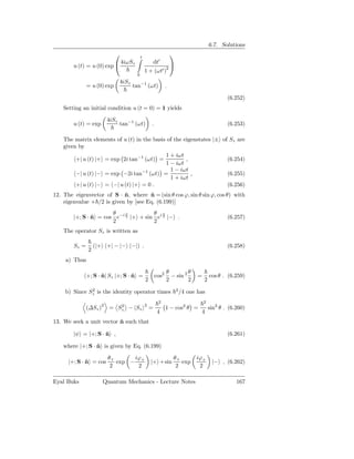 6.7. Solutions
                                          t
                                                           
                              4iωSz              dt′      
        u (t) = u (0) exp                                2
                                               1 + (ωt′ )
                                       0
                               4iSz
               = u (0) exp            tan−1 (ωt)              .

                                                                                             (6.252)
    Setting an initial condition u (t = 0) = 1 yields

                        4iSz
        u (t) = exp            tan−1 (ωt)          .                                         (6.253)

    The matrix elements of u (t) in the basis of the eigenstates |± of Sz are
    given by
                                             1 + iωt
         +| u (t) |+ = exp 2i tan−1 (ωt) =            ,               (6.254)
                                             1 − iωt
                                               1 − iωt
         −| u (t) |− = exp −2i tan−1 (ωt) =             ,             (6.255)
                                               1 + iωt
         +| u (t) |− = −| u (t) |+ = 0 .                              (6.256)
12. The eigenvector of S · n, where n = (sin θ cos ϕ, sin θ sin ϕ, cos θ) with
                            ˆ         ˆ
    eigenvalue + /2 is given by [see Eq. (6.199)]
                       θ    ϕ         θ ϕ
        |+; S · n = cos e−i 2 |+ + sin ei 2 |− .
                ˆ                                                                            (6.257)
                       2              2
    The operator Sz is written as

        Sz =       (|+ +| − |− −|) .                                                         (6.258)
               2
     a) Thus

                                                              θ         θ
               +; S · n| Sz |+; S · n =
                      ˆ             ˆ                  cos2     − sin 2      =       cos θ . (6.259)
                                               2              2         2        2
              2                                                   2
    b) Since Sz is the identity operator times                        /4 one has
                                                        2                        2
             (∆Sz )2 = Sz − Sz
                                               2
                        2
                                                   =          1 − cos2 θ =           sin2 θ . (6.260)
                                                        4                     4
13. We seek a unit vector n such that
                          ˆ

        |ψ = |+; S · n ,
                     ˆ                                                                       (6.261)

    where |+; S · n is given by Eq. (6.199)
                  ˆ

                        θ+      iϕ                                θ+        iϕ+
      |+; S · n = cos
              ˆ            exp − +                 |+ +sin           exp              |− , (6.262)
                         2       2                                 2         2

Eyal Buks             Quantum Mechanics - Lecture Notes                                          167
 