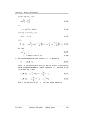 Chapter 6. Angular Momentum

    thus the following hold

                θ+   α
          ctg      =   ,                                              (6.263)
                 2   β

    and

          ϕ+ = arg (β) − arg (α) .                                    (6.264)

    Similarly, by requiring that

          |ψ = |−; S · n ,
                       ˆ                                              (6.265)

    where
                        θ−      iϕ               θ−       iϕ−
    |−; S · n = − sin
            ˆ              exp − −     |+ +cos      exp          |− , (6.266)
                         2       2                2        2

    one ﬁnds
            θ−    α
        tan    =      ,                                               (6.267)
             2    β
            ϕ− = arg (β) − arg (α) + π .                              (6.268)
14. The Hamiltonian at the time interval 0 < t < τ is given by

          H = −γB0 (S · u) ,
                        ˆ                                             (6.269)

    where γ is the gyromagnetic ratio and S is the angular momentum op-
    erator. The eigenvectors of S · u with eigenvalue ± /2 are given by [see
                                    ˆ
    Eqs. (6.199) and (6.200)]

                         θ    ϕ         θ ϕ
          |+; S · u = cos e−i 2 |+ + sin ei 2 |− ,
                  ˆ                                                   (6.270)
                         2              2
                         θ     ϕ          θ ϕ
       |−; S · u = − sin e−i 2 |+ + cos ei 2 |− ,
               ˆ                                                     (6.271)
                         2                2
    Thus in the time interval 0 < t < τ the state vector is given by




Eyal Buks            Quantum Mechanics - Lecture Notes                   168
 