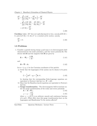 Chapter 1. Hamilton’s Formalism of Classical Physics

              N
    dF              ∂F       ∂F       ∂F
       =                qn +
                        ˙        pn +
                                 ˙
    dt   n=1
                    ∂qn      ∂pn      ∂t
              N
                    ∂F ∂H    ∂F ∂H         ∂F
          =                −          +
              n=1
                    ∂qn ∂pn ∂pn ∂qn        ∂t
                       ∂F
          = {F, H} +      .
                       ∂t
                                                                     (1.39)
Corollary 1.4.1. If F does not explicitly depend on time, namely if ∂F/∂t =
0, and if {F, H} = 0, then F is a constant of the motion, namely
    dF
       =0.                                                           (1.40)
    dt


1.5 Problems
 1. Consider a particle having charge q and mass m in electromagnetic ﬁeld
    characterized by the scalar potential ϕ and the vector potential A. The
    electric ﬁeld E and the magnetic ﬁeld B are given by
                        1 ∂A
          E = −∇ϕ −          ,                                       (1.41)
                        c ∂t
    and
          B=∇×A.                                                     (1.42)
    Let r = (x, y, z) be the Cartesian coordinates of the particle.
     a) Verify that the Lagrangian of the system can be chosen to be given
        by
                    1 2        q
               L=     m˙ − qϕ + A · r ,
                       r            ˙                                (1.43)
                    2          c
       by showing that the corresponding Euler-Lagrange equations are
       equivalent to Newton’s 2nd law (i.e., F = m¨).
                                                   r
    b) Show that the Hamilton-Jacobi equations are equivalent to Newton’s
       2nd law.
    c) Gauge transformation — The electromagnetic ﬁeld is invariant un-
       der the gauge transformation of the scalar and vector potentials
           A → A + ∇χ ,                                              (1.44)
                     1 ∂χ
            ϕ → ϕ−                                                   (1.45)
                     c ∂t
       where χ = χ (r, t) is an arbitrary smooth and continuous function
       of r and t. What eﬀect does this gauge transformation have on the
       Lagrangian and Hamiltonian? Is the motion aﬀected?

Eyal Buks             Quantum Mechanics - Lecture Notes                  8
 