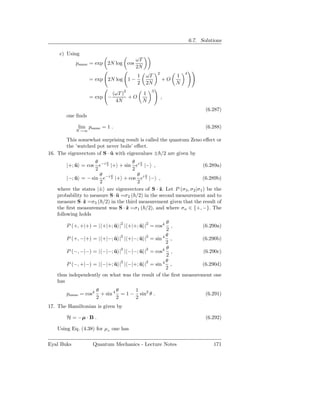 6.7. Solutions

    c) Using
                                      ωT
            psame = exp 2N log cos
                                      2N
                                                   2            4
                                       1   ωT               1
                  = exp 2N log 1 −                     +O
                                       2   2N               N
                                  2            3
                            (ωT )          1
                  = exp −         +O                   ,
                             4N            N
                                                                           (6.287)
       one ﬁnds

            lim psame = 1 .                                                (6.288)
            N→∞

       This somewhat surprising result is called the quantum Zeno eﬀect or
       the ’watched pot never boils’ eﬀect.
16. The eigenvectors of S · u with eigenvalues ± /2 are given by
                            ˆ
                    θ   ϕ             θ ϕ
        |+; u = cos e−i 2 |+ + sin ei 2 |− ,
            ˆ                                                         (6.289a)
                    2                 2
                      θ   ϕ             θ ϕ
        |−; u = − sin e−i 2 |+ + cos ei 2 |− ,
            ˆ                                                         (6.289b)
                      2                 2
   where the states |± are eigenvectors of S · ˆ. Let P (σ3 , σ 2 |σ1 ) be the
                                                  z
   probability to measure S · u =σ 2 ( /2) in the second measurement and to
                              ˆ
   measure S ·ˆ =σ3 ( /2) in the third measurement given that the result of
               z
   the ﬁrst measurement was S · ˆ =σ1 ( /2), and where σn ∈ {+, −}. The
                                  z
   following holds
                                                   θ
       P (+, +|+) = | +|+; u |2 | +|+; u |2 = cos4
                           ˆ           ˆ             ,           (6.290a)
                                                   2
                                                   θ
       P (+, −|+) = | +|−; u |2 | +|−; u |2 = sin 4 ,
                           ˆ           ˆ                        (6.290b)
                                                   2
                                                   θ
       P (−, −|−) = | −|−; u |2 | −|−; u |2 = cos4 ,
                           ˆ           ˆ                         (6.290c)
                                                   2
                                                   θ
       P (−, +|−) = | −|+; u |2 | −|+; u |2 = sin 4 ,
                           ˆ           ˆ                        (6.290d)
                                                   2
   thus independently on what was the result of the ﬁrst measurement one
   has
                      θ        θ     1
       psame = cos4     + sin 4 = 1 − sin2 θ .                             (6.291)
                      2        2     2
17. The Hamiltonian is given by

       H = −µ · B .                                                        (6.292)

   Using Eq. (4.38) for µz one has

Eyal Buks          Quantum Mechanics - Lecture Notes                          171
 