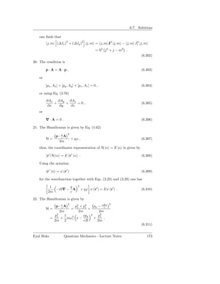 6.7. Solutions

    one ﬁnds that
                         2                2
          j, m| (∆Jx ) + (∆Jy )               |j, m = j, m| J2 |j, m − j, m| Jz |j, m
                                                                              2

                                                        2
                                                    =       j 2 + j − m2 .
                                                                                    (6.302)
20. The condition is

         p·A=A·p,                                                                   (6.303)

    or

         [px , Ax ] + [py , Ay ] + [pz , Az ] = 0 ,                                 (6.304)

    or using Eq. (3.76)

         ∂Ax ∂Ay    ∂Az
             +    +     =0,                                                         (6.305)
          ∂x   ∂y    ∂z
    or

         ∇·A=0 .                                                                    (6.306)

21. The Hamiltonian is given by Eq. (1.62)
                             2
                p− q A
                   c
         H=                      + qϕ ,                                             (6.307)
                 2m
    thus, the coordinates representation of H |α = E |α is given by

          r′ | H |α = E r′ |α .                                                     (6.308)

    Using the notation

          r′ |α = ψ (r′ )                                                           (6.309)

    for the wavefunction together with Eqs. (3.23) and (3.29) one has

           1       q                 2
             −i ∇ − A                    + qϕ ψ (r′ ) = Eψ (r′ ) .                  (6.310)
          2m       c

22. The Hamiltonian is given by
                             2                                2
             p− e A   p2 + p2    py − eBx
         H=     c
                    = x     z
                              +         c
               2m       2m           2m
            p2    1        cpy 2    p2
          = x + mω 2 x −
                    c            + z ,
            2m 2           eB       2m
                                                                                    (6.311)


Eyal Buks              Quantum Mechanics - Lecture Notes                                173
 
