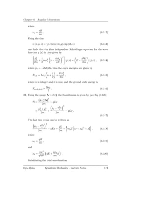Chapter 6. Angular Momentum

   where
                eB
         ωc =      .                                                              (6.312)
                mc
   Using the clue

         ψ (x, y, z) = χ (x) exp (iky y) exp (ikz z)                              (6.313)

   one ﬁnds that the time independent Schrödinger equation for the wave
   function χ (x) is thus given by
                                            2
          p2
           ˆx  1         c ky                                     2 2
                                                                   kz
              + mω 2 x −
                   c                                χ (x) = E −         χ (x) ,   (6.314)
          2m 2            eB                                      2m

   where px = −i ∂/∂x, thus the eigen energies are given by
         ˆ
                                           2 2
                                  1         kz
         En,k = ω c n +               +             ,                             (6.315)
                                  2       2m
   where n is integer and k is real, and the ground state energy is
                           ωc
         En=0,k=0 =           .                                                   (6.316)
                           2
23. Using the gauge A = Bxˆ the Hamiltonian is given by [see Eq. (1.62)]
                          y
                           2
                 p− q A
                    c
         H=                    − qEx
                  2m
                                                2
              p2 + p2   py − qBx
                              c
               x    z
            =         +                             − qEx .
                2m         2m
                                                                                  (6.317)
   The last two terms can be written as
                       2
                 qBx
          py −    c                       p2  1
                                           y
                           − qEx =           + mω 2 (x − x0 )2 − x2 ,
                                                  c               0               (6.318)
                2m                        2m 2
   where
                qB
         ωc =      ,                                                              (6.319)
                mc
   and
                mc2        qpy
         x0 =     2B2
                      qE +     B            .                                     (6.320)
                q          mc
   Substituting the trial wavefunction

Eyal Buks              Quantum Mechanics - Lecture Notes                             174
 